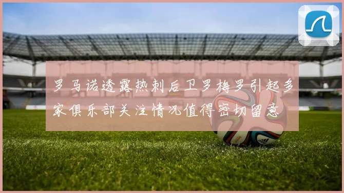 罗马诺透露热刺后卫罗梅罗引起多家俱乐部关注情况值得密切留意