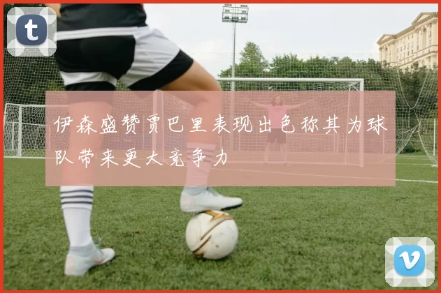 伊森盛赞贾巴里表现出色称其为球队带来更大竞争力