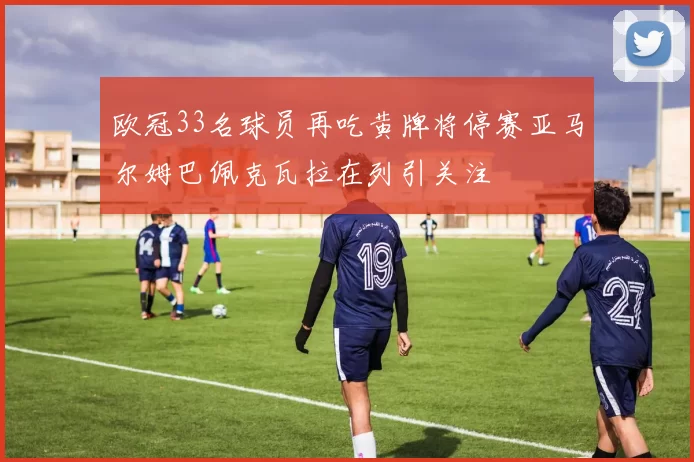 欧冠33名球员再吃黄牌将停赛亚马尔姆巴佩克瓦拉在列引关注