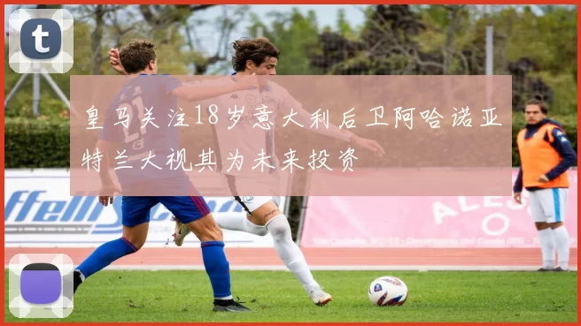 皇马关注18岁意大利后卫阿哈诺亚特兰大视其为未来投资