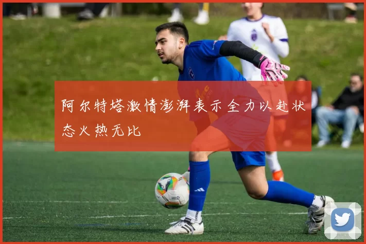 阿尔特塔激情澎湃表示全力以赴状态火热无比