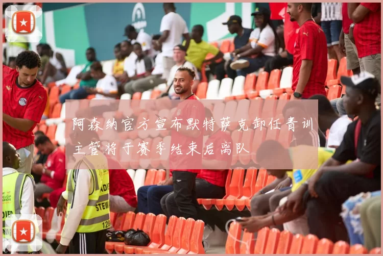 阿森纳官方宣布默特萨克卸任青训主管将于赛季结束后离队
