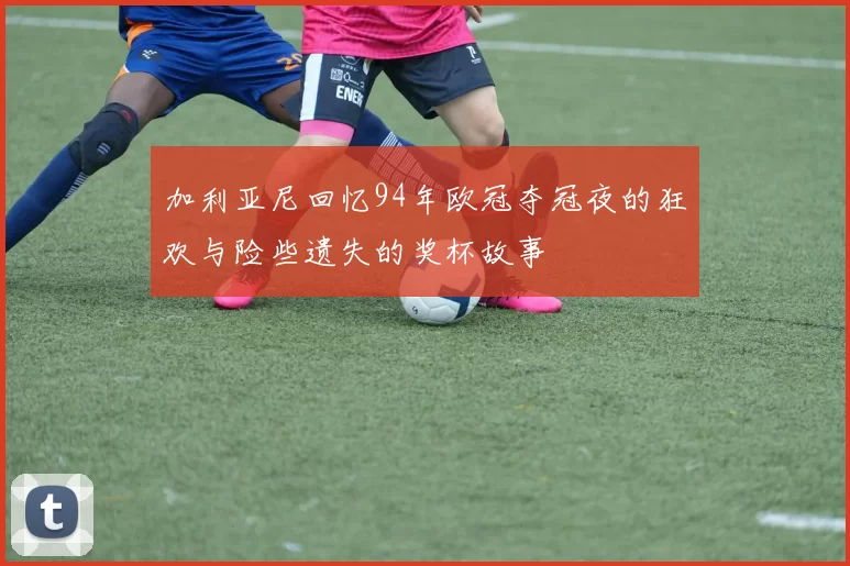 加利亚尼回忆94年欧冠夺冠夜的狂欢与险些遗失的奖杯故事