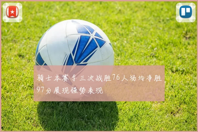 骑士本赛季三次战胜76人场均净胜97分展现强势表现