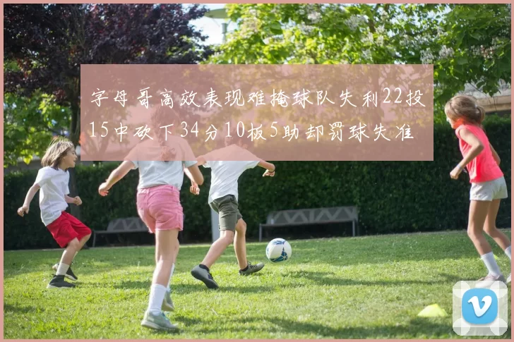 字母哥高效表现难掩球队失利22投15中砍下34分10板5助却罚球失准