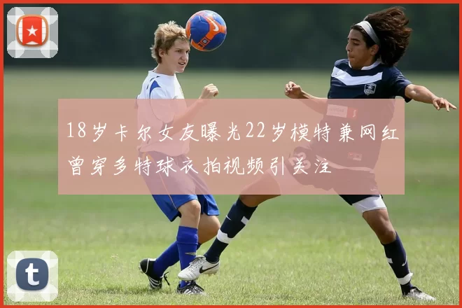 18岁卡尔女友曝光22岁模特兼网红曾穿多特球衣拍视频引关注